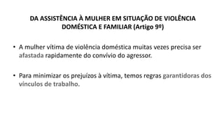 DA ASSISTÊNCIA À MULHER EM SITUAÇÃO DE VIOLÊNCIA
DOMÉSTICA E FAMILIAR (Artigo 9º)
• A mulher vítima de violência doméstica muitas vezes precisa ser
afastada rapidamente do convívio do agressor.
• Para minimizar os prejuízos à vítima, temos regras garantidoras dos
vínculos de trabalho.
 