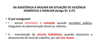 DA ASSISTÊNCIA À MULHER EM SITUAÇÃO DE VIOLÊNCIA
DOMÉSTICA E FAMILIAR (Artigo 9º, § 2º)
• O juiz assegurará:
• I - acesso prioritário à remoção quando servidora pública,
integrante da administração direta ou indireta;
• II - manutenção do vínculo trabalhista, quando necessário o
afastamento do local de trabalho, por até seis meses.
 