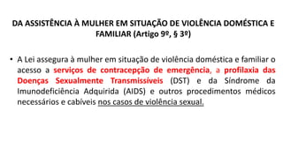 DA ASSISTÊNCIA À MULHER EM SITUAÇÃO DE VIOLÊNCIA DOMÉSTICA E
FAMILIAR (Artigo 9º, § 3º)
• A Lei assegura à mulher em situação de violência doméstica e familiar o
acesso a serviços de contracepção de emergência, a profilaxia das
Doenças Sexualmente Transmissíveis (DST) e da Síndrome da
Imunodeficiência Adquirida (AIDS) e outros procedimentos médicos
necessários e cabíveis nos casos de violência sexual.
 