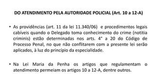 DO ATENDIMENTO PELA AUTORIDADE POLICIAL (Art. 10 a 12-A)
• As providências (art. 11 da lei 11.340/06) e procedimentos legais
cabíveis quando o Delegado toma conhecimento do crime (notitia
criminis) estão determinadas nos arts. 4° a 20 do Código de
Processo Penal, no que não conflitarem com a presente lei serão
aplicados, à luz do princípio da especialidade.
• Na Lei Maria da Penha os artigos que regulamentam o
atendimento permeiam os artigos 10 a 12-A, dentre outros.
 