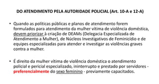 DO ATENDIMENTO PELA AUTORIDADE POLICIAL (Art. 10-A e 12-A)
• Quando as políticas públicas e planos de atendimento forem
formulados para atendimento da mulher vítima de violência doméstica,
devem priorizar à criação de DEAMs (Delegacia Especializada de
Atendimento a Mulher), de Núcleos Investigativos de Feminicídio e de
equipes especializadas para atender e investigar as violências graves
contra a mulher.
• É direito da mulher vítima de violência doméstica o atendimento
policial e pericial especializado, ininterrupto e prestado por servidores -
preferencialmente do sexo feminino - previamente capacitados.
 