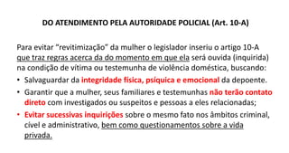 DO ATENDIMENTO PELA AUTORIDADE POLICIAL (Art. 10-A)
Para evitar “revitimização” da mulher o legislador inseriu o artigo 10-A
que traz regras acerca da do momento em que ela será ouvida (inquirida)
na condição de vítima ou testemunha de violência doméstica, buscando:
• Salvaguardar da integridade física, psíquica e emocional da depoente.
• Garantir que a mulher, seus familiares e testemunhas não terão contato
direto com investigados ou suspeitos e pessoas a eles relacionadas;
• Evitar sucessivas inquirições sobre o mesmo fato nos âmbitos criminal,
cível e administrativo, bem como questionamentos sobre a vida
privada.
 