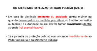 DO ATENDIMENTO PELA AUTORIDADE POLICIAL (Art. 11)
• Em caso de violência eminente ou praticada contra mulher ou
quando descumprido as medidas protetivas no âmbito domestico
ou familiar, a autoridade policial deverá tomar providências dentre
as quais (rol exemplificativo):
• 1) a garantia de proteção policial, comunicando imediatamente ao
Poder Judiciário e ao Ministério Público;
 