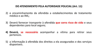 DO ATENDIMENTO PELA AUTORIDADE POLICIAL (Art. 11)
2) o encaminhamento da ofendida a estabelecimentos de tratamento
médico e ao IML;
3) Deverá fornecer transporte à ofendida que corra risco de vida e seus
dependentes para local seguro;
4) Deverá, se necessário acompanhar a vítima para retirar seus
pertences.
5) a informação à ofendida dos direitos a ela assegurados e dos serviços
disponíveis.
 