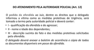DO ATENDIMENTO PELA AUTORIDADE POLICIAL (Art. 12)
O pedido da ofendida ao Juiz, dentre os direitos que o delegado
informou a vítima como as medidas protetivas de Urgência, será
tomado a termo pela autoridade policial e deverá conter:
• I - qualificação da ofendida e do agressor;
• II - nome e idade dos dependentes;
• III - descrição sucinta do fato e das medidas protetivas solicitadas
pela ofendida.
O delegado deverá anexar o boletim de ocorrência e cópia de todos
os documentos disponíveis em posse da ofendida.
 