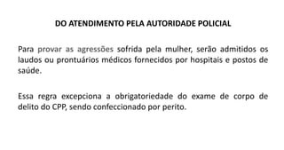 DO ATENDIMENTO PELA AUTORIDADE POLICIAL
Para provar as agressões sofrida pela mulher, serão admitidos os
laudos ou prontuários médicos fornecidos por hospitais e postos de
saúde.
Essa regra excepciona a obrigatoriedade do exame de corpo de
delito do CPP, sendo confeccionado por perito.
 