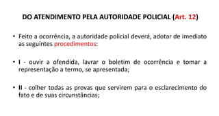 DO ATENDIMENTO PELA AUTORIDADE POLICIAL (Art. 12)
• Feito a ocorrência, a autoridade policial deverá, adotar de imediato
as seguintes procedimentos:
• I - ouvir a ofendida, lavrar o boletim de ocorrência e tomar a
representação a termo, se apresentada;
• II - colher todas as provas que servirem para o esclarecimento do
fato e de suas circunstâncias;
 