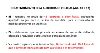 DO ATENDIMENTO PELA AUTORIDADE POLICIAL (Art. 10 a 12)
• III - remeter, no prazo de 48 (quarenta e oito) horas, expediente
apartado ao juiz com o pedido da ofendida, para a concessão de
medidas protetivas de urgência;
• IV - determinar que se proceda ao exame de corpo de delito da
ofendida e requisitar outros exames periciais necessários;
• V - ouvir o agressor e as testemunhas; Na forma do Art. 10-A Evitando
que o agressor tenha contato com sua vítima e as testemunhas.
 