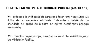 DO ATENDIMENTO PELA AUTORIDADE POLICIAL (Art. 10 a 12)
• VI - ordenar a identificação do agressor e fazer juntar aos autos sua
folha de antecedentes criminais, indicando a existência de
mandado de prisão ou registro de outras ocorrências policiais
contra ele;
• VII - remeter, no prazo legal, os autos do inquérito policial ao juiz e
ao Ministério Público.
 