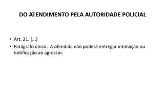 DO ATENDIMENTO PELA AUTORIDADE POLICIAL
• Art. 21. (...)
• Parágrafo único. A ofendida não poderá entregar intimação ou
notificação ao agressor.
 