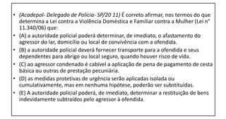• (Acadepol- Delegado de Polícia- SP/20 11) É correto afirmar, nos termos do que
determina a Lei contra a Violência Doméstica e Familiar contra a Mulher (Lei n°
11.340/06) que:
• (A) a autoridade policial poderá determinar, de imediato, o afastamento do
agressor do lar, domicílio ou local de convivência com a ofendida.
• (B) a autoridade policial deverá fornecer transporte para a ofendida e seus
dependentes para abrigo ou local seguro, quando houver risco de vida.
• (C) ao agressor condenado é cabível a aplicação de pena de pagamento de cesta
básica ou outras de prestação pecuniária.
• (D) as medidas protetivas de urgência serão aplicadas isolada ou
cumulativamente, mas em nenhuma hipótese, poderão ser substituídas.
• (E) A autoridade policial poderá, de imediato, determinar a restituição de bens
indevidamente subtraídos pelo agressor à ofendida.
 