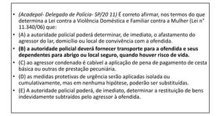 • (Acadepol- Delegado de Polícia- SP/20 11) É correto afirmar, nos termos do que
determina a Lei contra a Violência Doméstica e Familiar contra a Mulher (Lei n°
11.340/06) que:
• (A) a autoridade policial poderá determinar, de imediato, o afastamento do
agressor do lar, domicílio ou local de convivência com a ofendida.
• (B) a autoridade policial deverá fornecer transporte para a ofendida e seus
dependentes para abrigo ou local seguro, quando houver risco de vida.
• (C) ao agressor condenado é cabível a aplicação de pena de pagamento de cesta
básica ou outras de prestação pecuniária.
• (D) as medidas protetivas de urgência serão aplicadas isolada ou
cumulativamente, mas em nenhuma hipótese, poderão ser substituídas.
• (E) A autoridade policial poderá, de imediato, determinar a restituição de bens
indevidamente subtraídos pelo agressor à ofendida.
 