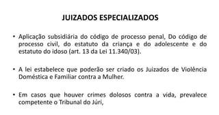 JUIZADOS ESPECIALIZADOS
• Aplicação subsidiária do código de processo penal, Do código de
processo civil, do estatuto da criança e do adolescente e do
estatuto do idoso (art. 13 da Lei 11.340/03).
• A lei estabelece que poderão ser criado os Juizados de Violência
Doméstica e Familiar contra a Mulher.
• Em casos que houver crimes dolosos contra a vida, prevalece
competente o Tribunal do Júri,
 