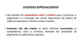 JUIZADOS ESPECIALIZADOS
• São dotados de competência cível e criminal para o processo, o
julgamento e a execução das causas decorrentes da prática de
violência doméstica e familiar contra a mulher.
• Enquanto não são criados as varas criminais acumularão as
competências cíveis e criminais, devendo dar prioridade ao
julgamento as ações dessa natureza.
 