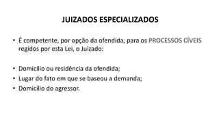 JUIZADOS ESPECIALIZADOS
• É competente, por opção da ofendida, para os PROCESSOS CÍVEIS
regidos por esta Lei, o Juizado:
• Domicílio ou residência da ofendida;
• Lugar do fato em que se baseou a demanda;
• Domicílio do agressor.
 