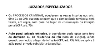 JUIZADOS ESPECIALIZADOS
• Os PROCESSOS CRIMINAIS, obedecem as regras insertas nos arts.
69 e 91 do CPP, que estabelecem que a competência territorial será
fixada, em regra, com base no lugar da consumação da infração
penal (CPP, art. 70).
• Ação penal privada exclusiva, o querelante pode optar pelo foro
do domicílio ou da residência do réu (foro de eleição), ainda
quando conhecido o lugar da infração (CPP, art. 73). Não se aplica à
ação penal privada subsidiária da pública.
 