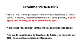JUIZADOS ESPECIALIZADOS
• Art. 41. Aos crimes praticados com violência doméstica e familiar
contra a mulher, independentemente da pena prevista, não se
aplica a Lei no 9.099, de 26 de setembro de 1995.
• A expressão “aos crimes” compreende as contravenções penais.
• Não aceita substituição da lavratura da Prisão em flagrante por
TCO – termo circunstanciado de Ocorrência.
 