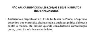 NÃO APLICABILIDADE DA LEI 9.099/95 E SEUS INSTITUTOS
DESPENALIZADORES
• Analisando o disposto no art. 41 da Lei Maria da Penha, o Supremo
entendeu que o preceito alcança toda e qualquer prática delituosa
contra a mulher, até mesmo quando consubstancia contravenção
penal, como é a relativa a vias de fato.
 