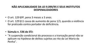 NÃO APLICABILIDADE DA LEI 9.099/95 E SEUS INSTITUTOS
DESPENALIZADORES
• O art. 129 §9º, pena 3 meses a 3 anos.
• O art. 129 §11 causa de aumento de pena 1/3, quando a violência
for praticado contra portador de deficiência.
• Súmula n. 536 do STJ:
• "A suspensão condicional do processo e a transação penal não se
aplicam na hipótese de delitos sujeitos ao rito da Lei Maria da
Penha".
 