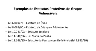 Exemplos de Estatutos Protetivos de Grupos
Vulneráveis
• Lei 6.001/73 – Estatuto do Índio
• Lei 8.069/90 – Estatuto da Criança e Adolescente
• Lei 10.741/03 – Estatuto do Idoso
• Lei 11.340/06 – Lei Maria da Penha
• Lei 13.146/15 – Estatuto da Pessoa com Deficiência (lei 7.853/90)
 