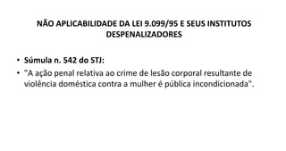 NÃO APLICABILIDADE DA LEI 9.099/95 E SEUS INSTITUTOS
DESPENALIZADORES
• Súmula n. 542 do STJ:
• "A ação penal relativa ao crime de lesão corporal resultante de
violência doméstica contra a mulher é pública incondicionada".
 
