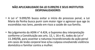 NÃO APLICABILIDADE DA LEI 9.099/95 E SEUS INSTITUTOS
DESPENALIZADORES
• A Lei n° 9.099/95 busca evitar o início do processo penal, a Lei
Maria da Penha busca punir com maior rigor o agressor que age às
escondidas nos lares, pondo em risco a saúde de sua família.
• No julgamento da ADIN n° 4.424, o Supremo deu interpretação
conforme a Constituição aos arts. 12, I, 16 e 41, todos da Lei n°
11.340/06, para assentar a natureza incondicionada da ação penal
em casos de lesão corporal leve e/ou culposa envolvendo violência
doméstica e familiar contra a mulher.
 