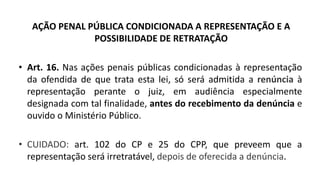 AÇÃO PENAL PÚBLICA CONDICIONADA A REPRESENTAÇÃO E A
POSSIBILIDADE DE RETRATAÇÃO
• Art. 16. Nas ações penais públicas condicionadas à representação
da ofendida de que trata esta lei, só será admitida a renúncia à
representação perante o juiz, em audiência especialmente
designada com tal finalidade, antes do recebimento da denúncia e
ouvido o Ministério Público.
• CUIDADO: art. 102 do CP e 25 do CPP, que preveem que a
representação será irretratável, depois de oferecida a denúncia.
 