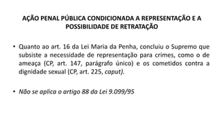 AÇÃO PENAL PÚBLICA CONDICIONADA A REPRESENTAÇÃO E A
POSSIBILIDADE DE RETRATAÇÃO
• Quanto ao art. 16 da Lei Maria da Penha, concluiu o Supremo que
subsiste a necessidade de representação para crimes, como o de
ameaça (CP, art. 147, parágrafo único) e os cometidos contra a
dignidade sexual (CP, art. 225, caput).
• Não se aplica o artigo 88 da Lei 9.099/95
 
