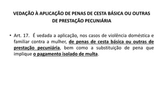 VEDAÇÃO À APLICAÇÃO DE PENAS DE CESTA BÁSICA OU OUTRAS
DE PRESTAÇÃO PECUNIÁRIA
• Art. 17. É vedada a aplicação, nos casos de violência doméstica e
familiar contra a mulher, de penas de cesta básica ou outras de
prestação pecuniária, bem como a substituição de pena que
implique o pagamento isolado de multa.
 