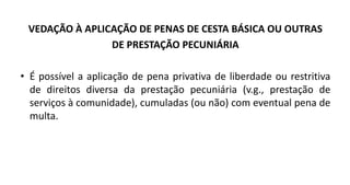 VEDAÇÃO À APLICAÇÃO DE PENAS DE CESTA BÁSICA OU OUTRAS
DE PRESTAÇÃO PECUNIÁRIA
• É possível a aplicação de pena privativa de liberdade ou restritiva
de direitos diversa da prestação pecuniária (v.g., prestação de
serviços à comunidade), cumuladas (ou não) com eventual pena de
multa.
 