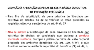 VEDAÇÃO À APLICAÇÃO DE PENAS DE CESTA BÁSICA OU OUTRAS
DE PRESTAÇÃO PECUNIÁRIA
• Para fins de substituição da pena privativa de liberdade por
restritiva de direitos, há de se verificar se estão presentes os
requisitos objetivos e subjetivos do art. 44 do CP.
• Não se admite a substituição de pena privativa de liberdade por
restritiva de direitos ao condenado que praticou a conduta
mediante violência. Exemplo a prática do crime de lesão corporal
praticado em ambiente doméstico (CP, art. 129, § 9°), o que
funciona como circunstância impeditiva do benefício (CP, art. 44, I).
 