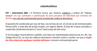 JURISPRUDÊNCIA
STF – Informativo 884 – A Primeira Turma, por maioria, indeferiu a ordem de “habeas
corpus” em que solicitada a substituição da pena privativa de liberdade por restritiva de
direitos em caso de contravenção penal envolvendo violência doméstica.
O paciente foi condenado por vias de fato, nos termos do art. 21 (1) da Lei de Contravenções
Penais (LCP), a vinte dias de prisão simples, em regime aberto. O juízo de 1º grau concedeu a
suspensão condicional da pena (“sursis”) pelo prazo de dois anos.
A Turma julgou improcedente o pedido, com base em interpretação extensiva do art. 44, I do
Código Penal (2), no caso de violência doméstica e familiar contra a mulher, em que a noção
de crime abarcaria qualquer conduta delituosa, inclusive contravenção penal.
 