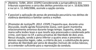 • [Notário. TJ/BA. 2014. CESPE] Considerando a jurisprudência dos
tribunais superiores a cerca dos delitos previstos na Lei n. 10.826/2003
e na Lei n. 11.340/2006, assinale a opção correta.
• É possível a aplicação de penas de prestação pecuniária nos delitos de
violência doméstica e familiar contra a mulher.
• [Promotor de Justiça/PI. 2012. CESPE.] Suponha que, durante uma
discussão, Josefa agrida fisicamente Joana, com quem mantenha
relacionamento amoroso durante longo tempo. Suponha, ainda, que
Joana sofra lesões leves e que Josefa seja processada e condenada pelo
crime, com base no CP, a pena privativa de liberdade de dois anos.
Nessa situação, sendo a pena inferior a quatro anos e presentes os
demais requisitos legais, cabe, a critério do juiz, a substituição da pena
privativa de liberdade por pena de doações mensais de cestas básicas,
se o entender suficiente para a reprovação da conduta.
 