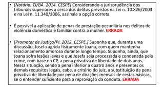 • [Notário. TJ/BA. 2014. CESPE] Considerando a jurisprudência dos
tribunais superiores a cerca dos delitos previstos na Lei n. 10.826/2003
e na Lei n. 11.340/2006, assinale a opção correta.
• É possível a aplicação de penas de prestação pecuniária nos delitos de
violência doméstica e familiar contra a mulher. ERRADA
• [Promotor de Justiça/PI. 2012. CESPE.] Suponha que, durante uma
discussão, Josefa agrida fisicamente Joana, com quem mantenha
relacionamento amoroso durante longo tempo. Suponha, ainda, que
Joana sofra lesões leves e que Josefa seja processada e condenada pelo
crime, com base no CP, a pena privativa de liberdade de dois anos.
Nessa situação, sendo a pena inferior a quatro anos e presentes os
demais requisitos legais, cabe, a critério do juiz, a substituição da pena
privativa de liberdade por pena de doações mensais de cestas básicas,
se o entender suficiente para a reprovação da conduta. ERRADA
 
