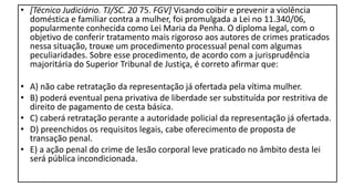 • [Técnico Judiciário. TJ/SC. 20 75. FGV] Visando coibir e prevenir a violência
doméstica e familiar contra a mulher, foi promulgada a Lei no 11.340/06,
popularmente conhecida como Lei Maria da Penha. O diploma legal, com o
objetivo de conferir tratamento mais rigoroso aos autores de crimes praticados
nessa situação, trouxe um procedimento processual penal com algumas
peculiaridades. Sobre esse procedimento, de acordo com a jurisprudência
majoritária do Superior Tribunal de Justiça, é correto afirmar que:
• A) não cabe retratação da representação já ofertada pela vítima mulher.
• B) poderá eventual pena privativa de liberdade ser substituída por restritiva de
direito de pagamento de cesta básica.
• C) caberá retratação perante a autoridade policial da representação já ofertada.
• D) preenchidos os requisitos legais, cabe oferecimento de proposta de
transação penal.
• E) a ação penal do crime de lesão corporal leve praticado no âmbito desta lei
será pública incondicionada.
 