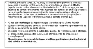 • [Técnico Judiciário. TJ/SC. 20 75. FGV] Visando coibir e prevenir a violência
doméstica e familiar contra a mulher, foi promulgada a Lei no 11.340/06,
popularmente conhecida como Lei Maria da Penha. O diploma legal, com o
objetivo de conferir tratamento mais rigoroso aos autores de crimes praticados
nessa situação, trouxe um procedimento processual penal com algumas
peculiaridades. Sobre esse procedimento, de acordo com a jurisprudência
majoritária do Superior Tribunal de Justiça, é correto afirmar que:
• A) não cabe retratação da representação já ofertada pela vítima mulher.
• B) poderá eventual pena privativa de liberdade ser substituída por restritiva de
direito de pagamento de cesta básica.
• C) caberá retratação perante a autoridade policial da representação já ofertada.
• D) preenchidos os requisitos legais, cabe oferecimento de proposta de
transação penal.
• E) a ação penal do crime de lesão corporal leve praticado no âmbito desta lei
será pública incondicionada.
 