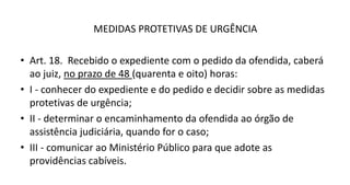 MEDIDAS PROTETIVAS DE URGÊNCIA
• Art. 18. Recebido o expediente com o pedido da ofendida, caberá
ao juiz, no prazo de 48 (quarenta e oito) horas:
• I - conhecer do expediente e do pedido e decidir sobre as medidas
protetivas de urgência;
• II - determinar o encaminhamento da ofendida ao órgão de
assistência judiciária, quando for o caso;
• III - comunicar ao Ministério Público para que adote as
providências cabíveis.
 