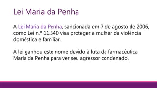 A Lei Maria da Penha, sancionada em 7 de agosto de 2006,
como Lei n.º 11.340 visa proteger a mulher da violência
doméstica e familiar.
A lei ganhou este nome devido à luta da farmacêutica
Maria da Penha para ver seu agressor condenado.
Lei Maria da Penha
 