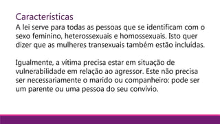 Características
A lei serve para todas as pessoas que se identificam com o
sexo feminino, heterossexuais e homossexuais. Isto quer
dizer que as mulheres transexuais também estão incluídas.
Igualmente, a vítima precisa estar em situação de
vulnerabilidade em relação ao agressor. Este não precisa
ser necessariamente o marido ou companheiro: pode ser
um parente ou uma pessoa do seu convívio.
 