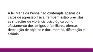 A lei Maria da Penha não contempla apenas os
casos de agressão física. Também estão previstas
as situações de violência psicológica como
afastamento dos amigos e familiares, ofensas,
destruição de objetos e documentos, difamação e
calúnia.
 