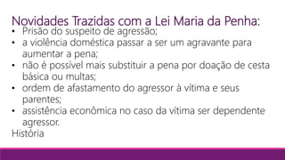 Novidades Trazidas com a Lei Maria da Penha:
• Prisão do suspeito de agressão;
• a violência doméstica passar a ser um agravante para
aumentar a pena;
• não é possível mais substituir a pena por doação de cesta
básica ou multas;
• ordem de afastamento do agressor à vítima e seus
parentes;
• assistência econômica no caso da vítima ser dependente
agressor.
História
 