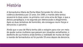 História
A farmacêutica Maria da Penha Maia Fernandes foi vítima de
violência doméstica por 23 anos. Em 1989, o marido dela tentou
assassiná-la duas vezes: na primeira, com uma arma de fogo, o que a
deixou paraplégica, e na segunda por eletrocussão e afogamento.
Após as duas tentativas de homicídio, ela conseguiu reunir forças e
denunciou o parceiro.
Ainda que o caso de Maria tenha sido o estopim para criar um meio
de ajudar outras mulheres que passam por situações semelhantes, o
desfecho de sua história ainda lembra a realidade de muitas de hoje:
o marido da farmacêutica só foi punido 19 anos depois da denúncia.
 