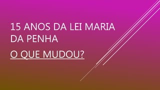 15 ANOS DA LEI MARIA
DA PENHA
O QUE MUDOU?
 