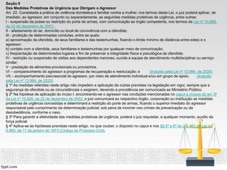 Seção II
Das Medidas Protetivas de Urgência que Obrigam o Agressor
Art. 22. Constatada a prática de violência doméstica e familiar contra a mulher, nos termos desta Lei, o juiz poderá aplicar, de
imediato, ao agressor, em conjunto ou separadamente, as seguintes medidas protetivas de urgência, entre outras:
I - suspensão da posse ou restrição do porte de armas, com comunicação ao órgão competente, nos termos da Lei nº 10.826,
de 22 de dezembro de 2003 ;
II - afastamento do lar, domicílio ou local de convivência com a ofendida;
III - proibição de determinadas condutas, entre as quais:
a) aproximação da ofendida, de seus familiares e das testemunhas, fixando o limite mínimo de distância entre estes e o
agressor;
b) contato com a ofendida, seus familiares e testemunhas por qualquer meio de comunicação;
c) freqüentação de determinados lugares a fim de preservar a integridade física e psicológica da ofendida;
IV - restrição ou suspensão de visitas aos dependentes menores, ouvida a equipe de atendimento multidisciplinar ou serviço
similar;
V - prestação de alimentos provisionais ou provisórios.
VI – comparecimento do agressor a programas de recuperação e reeducação; e (Incluído pela Lei nº 13.984, de 2020)
VII – acompanhamento psicossocial do agressor, por meio de atendimento individual e/ou em grupo de apoio. (Incluído
pela Lei nº 13.984, de 2020)
§ 1º As medidas referidas neste artigo não impedem a aplicação de outras previstas na legislação em vigor, sempre que a
segurança da ofendida ou as circunstâncias o exigirem, devendo a providência ser comunicada ao Ministério Público.
§ 2º Na hipótese de aplicação do inciso I, encontrando-se o agressor nas condições mencionadas no caput e incisos do art. 6º
da Lei nº 10.826, de 22 de dezembro de 2003, o juiz comunicará ao respectivo órgão, corporação ou instituição as medidas
protetivas de urgência concedidas e determinará a restrição do porte de armas, ficando o superior imediato do agressor
responsável pelo cumprimento da determinação judicial, sob pena de incorrer nos crimes de prevaricação ou de
desobediência, conforme o caso.
§ 3º Para garantir a efetividade das medidas protetivas de urgência, poderá o juiz requisitar, a qualquer momento, auxílio da
força policial.
§ 4º Aplica-se às hipóteses previstas neste artigo, no que couber, o disposto no caput e nos §§ 5º e 6º do art. 461 da Lei no
5.869, de 11 de janeiro de 1973 (Código de Processo Civil).
 