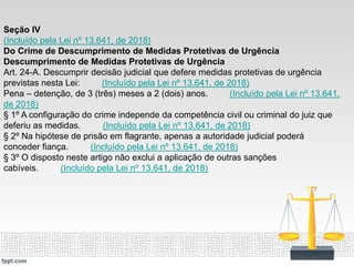 Seção IV
(Incluído pela Lei nº 13.641, de 2018)
Do Crime de Descumprimento de Medidas Protetivas de Urgência
Descumprimento de Medidas Protetivas de Urgência
Art. 24-A. Descumprir decisão judicial que defere medidas protetivas de urgência
previstas nesta Lei: (Incluído pela Lei nº 13.641, de 2018)
Pena – detenção, de 3 (três) meses a 2 (dois) anos. (Incluído pela Lei nº 13.641,
de 2018)
§ 1º A configuração do crime independe da competência civil ou criminal do juiz que
deferiu as medidas. (Incluído pela Lei nº 13.641, de 2018)
§ 2º Na hipótese de prisão em flagrante, apenas a autoridade judicial poderá
conceder fiança. (Incluído pela Lei nº 13.641, de 2018)
§ 3º O disposto neste artigo não exclui a aplicação de outras sanções
cabíveis. (Incluído pela Lei nº 13.641, de 2018)
 