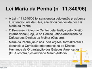 Lei Maria da Penha (n° 11.340/06)
• A Lei n° 11.340/06 foi sancionada pelo então presidente
Luiz Inácio Lula da Silva, a lei ficou conhecida por Lei
Maria da Penha.
• O Processo iniciou no Centro pela Justiça pelo Direito
Internacional (Cejil) e no Comitê Latino-Americano de
Defesa dos Direitos da Mulher (Cladem).
• Maria da Penha junto aos dois órgãos, formalizaram a
denúncia à Comissão Interamericana de Direitos
Humanos da Organização dos Estados Americanos
(OEA) contra o colombiano Marco Antônio.
 