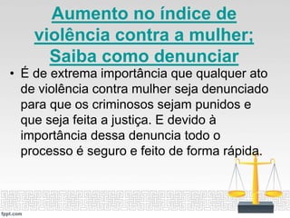 Aumento no índice de
violência contra a mulher;
Saiba como denunciar
• É de extrema importância que qualquer ato
de violência contra mulher seja denunciado
para que os criminosos sejam punidos e
que seja feita a justiça. E devido à
importância dessa denuncia todo o
processo é seguro e feito de forma rápida.
 