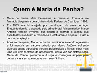 Quem é Maria da Penha?
• Maria da Penha Maia Fernandes, é Cearense. Formada em
farmácia bioquímica pela Universidade Federal do Ceará, em 1966.
• Em 1983, ela foi alvejada por um disparo de arma de fogo.
Enquanto dormia, o acusado pelo crime brutal foi seu marido, Marco
Antônio Heredia Viveiros, que negou o ocorrido e alegou que
assaltantes invadiram a residência e efetuaram o disparo. O fato a
deixou paraplégica.
• Após se recuperar, Maria da Penha, continuou sofrendo agressões
e foi mantida em cárcere privado por Marco Antônio, sofrendo
diversas outras agressões verbais, psicológicas e físicas, e por mais
uma vez uma tentativa de assassinato, desta vez por eletrocussão.
Maria da Penha, procurou a Justiça e conseguiu amparo para
deixar a casa em que morava com suas 3 filhas.
 