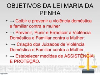 OBJETIVOS DA LEI MARIA DA
PENHA
• → Coibir e prevenir a violência doméstica
e familiar contra a mulher
• → Prevenir, Punir e Erradicar a Violência
Doméstica e Familiar contra a Mulher;
• → Criação dos Juizados de Violência
Doméstica e Familiar contra a Mulher;
• → Estabelecer medidas de ASSISTÊNCIA
E PROTEÇÃO.
 