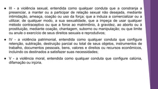 ● III - a violência sexual, entendida como qualquer conduta que a constranja a
presenciar, a manter ou a participar de relação sexual não desejada, mediante
intimidação, ameaça, coação ou uso da força; que a induza a comercializar ou a
utilizar, de qualquer modo, a sua sexualidade, que a impeça de usar qualquer
método contraceptivo ou que a force ao matrimônio, à gravidez, ao aborto ou à
prostituição, mediante coação, chantagem, suborno ou manipulação; ou que limite
ou anule o exercício de seus direitos sexuais e reprodutivos;
● IV - a violência patrimonial, entendida como qualquer conduta que configure
retenção, subtração, destruição parcial ou total de seus objetos, instrumentos de
trabalho, documentos pessoais, bens, valores e direitos ou recursos econômicos,
incluindo os destinados a satisfazer suas necessidades;
● V - a violência moral, entendida como qualquer conduta que configure calúnia,
difamação ou injúria.
 